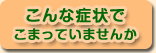 こんな症状でこまっていませんか