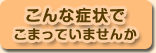こんな症状でこまっていませんか